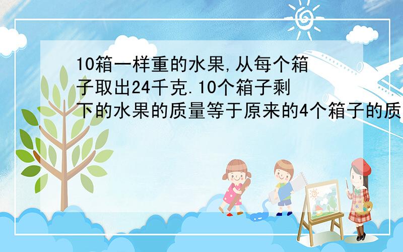 10箱一样重的水果,从每个箱子取出24千克.10个箱子剩下的水果的质量等于原来的4个箱子的质量.原来每个箱