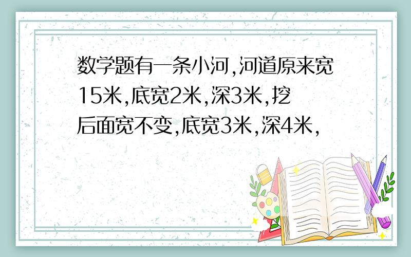 数学题有一条小河,河道原来宽15米,底宽2米,深3米,挖后面宽不变,底宽3米,深4米,