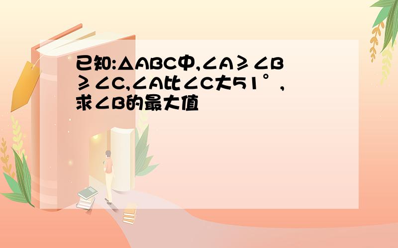 已知:△ABC中,∠A≥∠B≥∠C,∠A比∠C大51°,求∠B的最大值