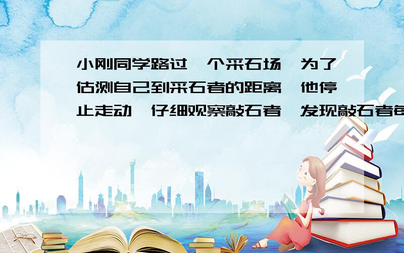 小刚同学路过一个采石场,为了估测自己到采石者的距离,他停止走动,仔细观察敲石者,发现敲石者每秒敲两下,且当敲石者举锤到最