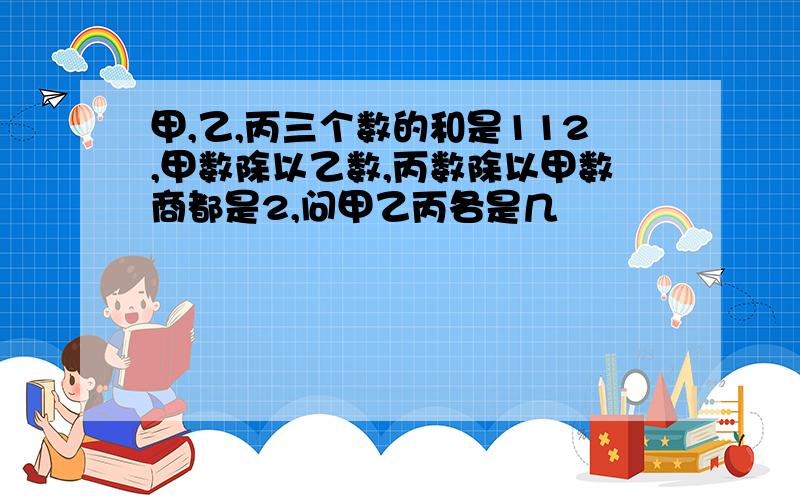 甲,乙,丙三个数的和是112,甲数除以乙数,丙数除以甲数商都是2,问甲乙丙各是几