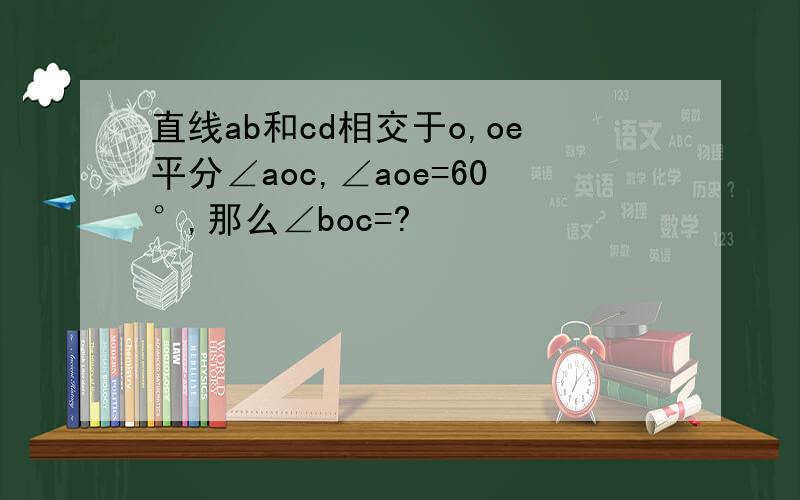 直线ab和cd相交于o,oe平分∠aoc,∠aoe=60°,那么∠boc=?