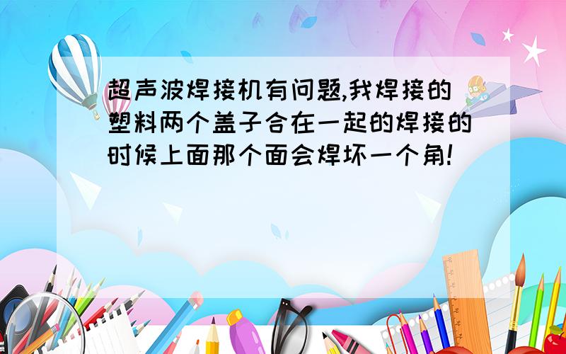 超声波焊接机有问题,我焊接的塑料两个盖子合在一起的焊接的时候上面那个面会焊坏一个角!