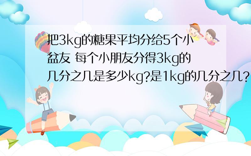 把3kg的糖果平均分给5个小盆友 每个小朋友分得3kg的几分之几是多少kg?是1kg的几分之几?