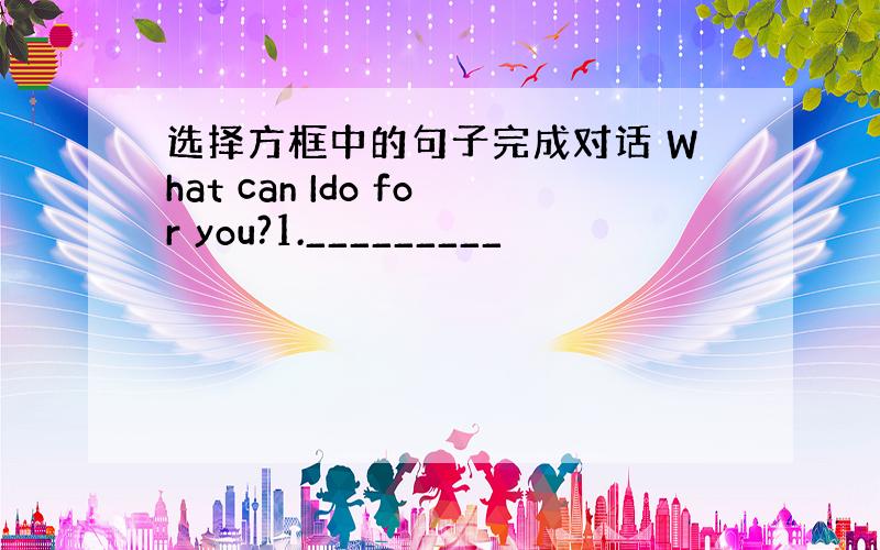 选择方框中的句子完成对话 What can Ido for you?1._________