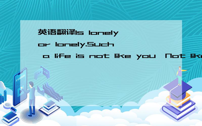 英语翻译Is lonely,or lonely.Such a life is not like you,Not like