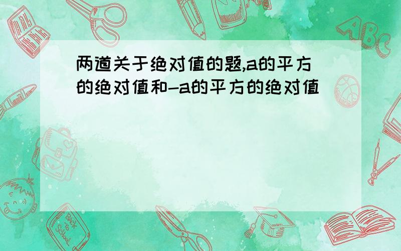 两道关于绝对值的题,a的平方的绝对值和-a的平方的绝对值