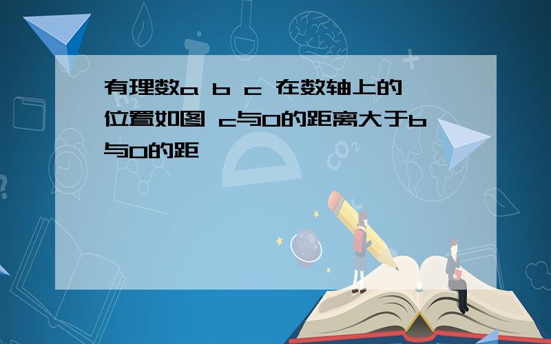 有理数a b c 在数轴上的位置如图 c与0的距离大于b与0的距