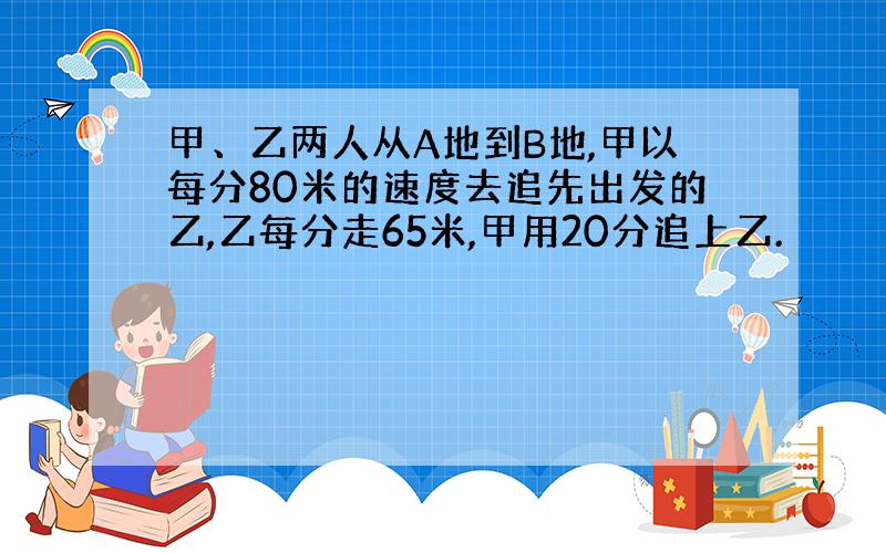 甲、乙两人从A地到B地,甲以每分80米的速度去追先出发的乙,乙每分走65米,甲用20分追上乙.