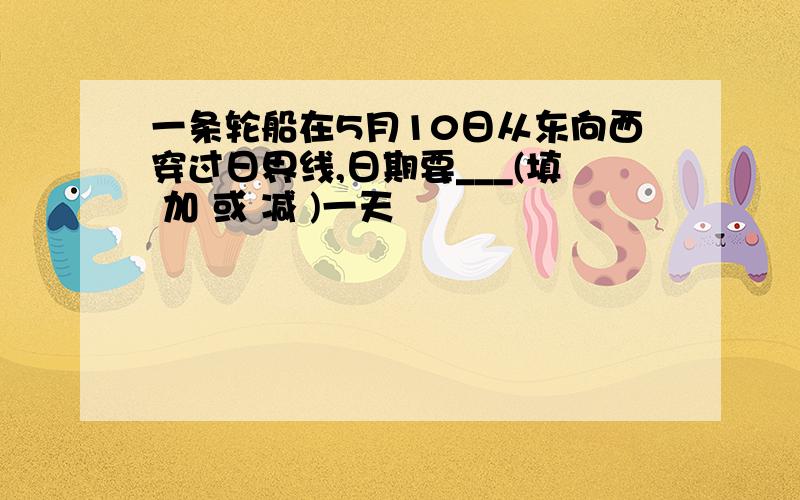 一条轮船在5月10日从东向西穿过日界线,日期要___(填 加 或 减 )一天