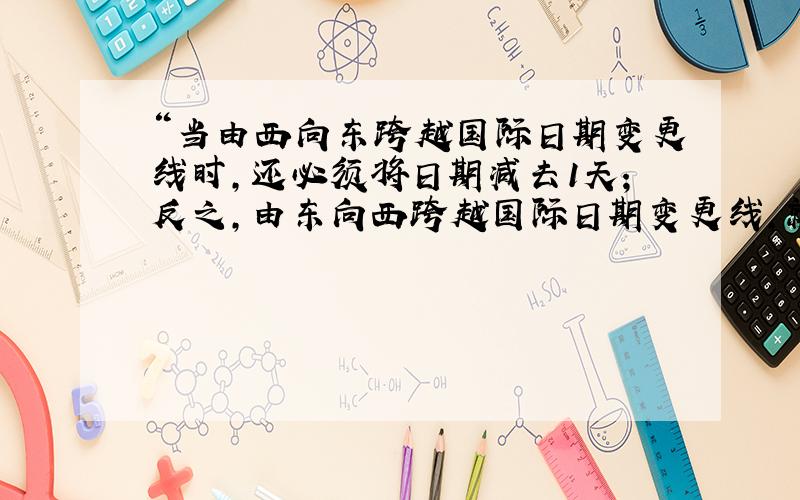 “当由西向东跨越国际日期变更线时,还必须将日期减去1天；反之,由东向西跨越国际日期变更线,就必须加上1天.”