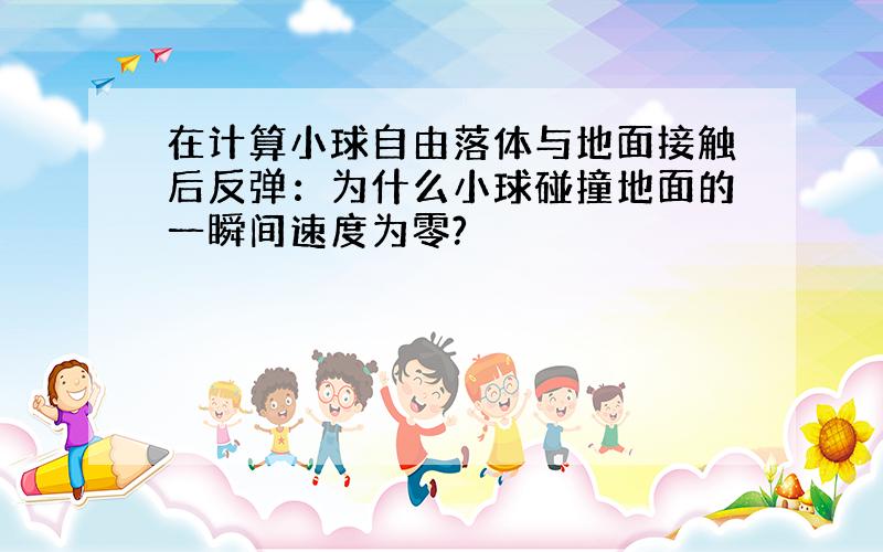 在计算小球自由落体与地面接触后反弹：为什么小球碰撞地面的一瞬间速度为零?