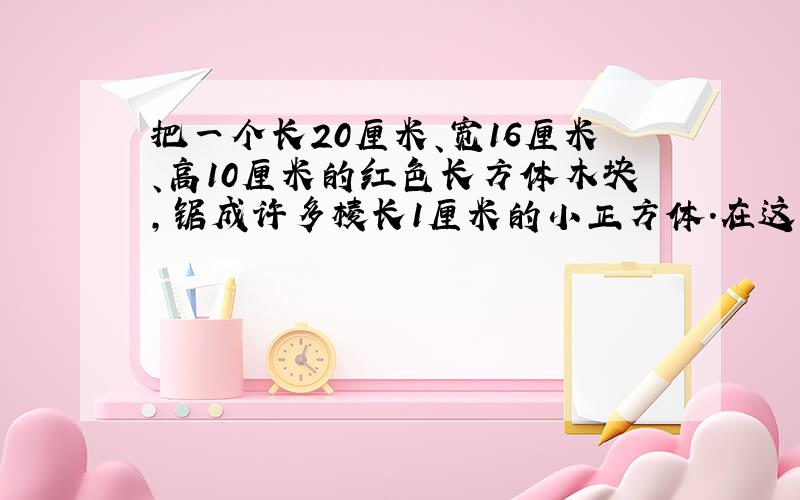 把一个长20厘米、宽16厘米、高10厘米的红色长方体木块,锯成许多棱长1厘米的小正方体.在这些小正方体中,