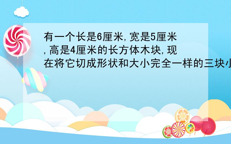 有一个长是6厘米,宽是5厘米,高是4厘米的长方体木块,现在将它切成形状和大小完全一样的三块小长方体,切