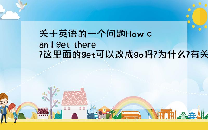 关于英语的一个问题How can I get there?这里面的get可以改成go吗?为什么?有关的语法也给我说出来,