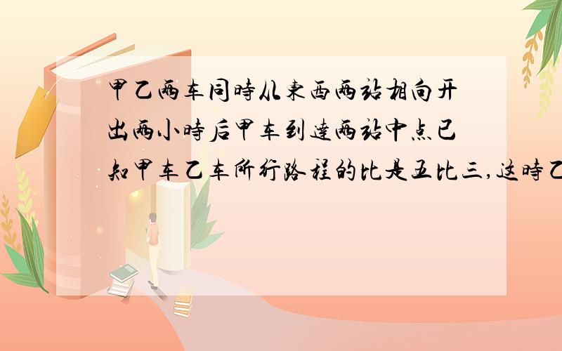 甲乙两车同时从东西两站相向开出两小时后甲车到达两站中点已知甲车乙车所行路程的比是五比三,这时乙车东站还有一百四十千米.东