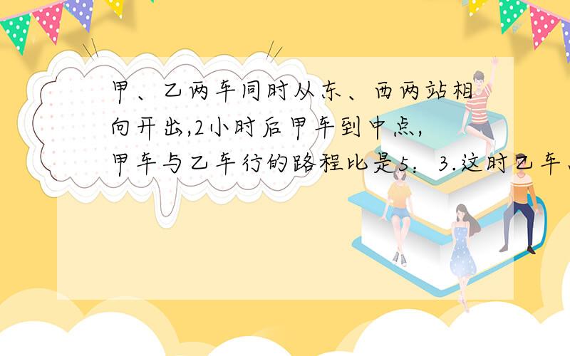 甲、乙两车同时从东、西两站相向开出,2小时后甲车到中点,甲车与乙车行的路程比是5：3.这时乙车离车站还