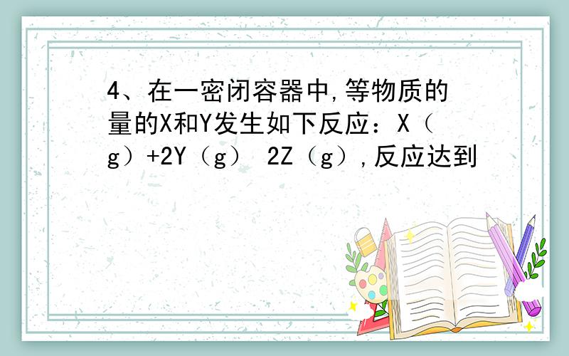 4、在一密闭容器中,等物质的量的X和Y发生如下反应：X（g）+2Y（g） 2Z（g）,反应达到