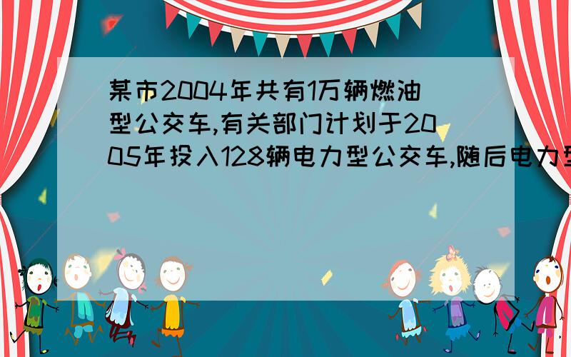 某市2004年共有1万辆燃油型公交车,有关部门计划于2005年投入128辆电力型公交车,随后电力型公交车每年的投入比一年