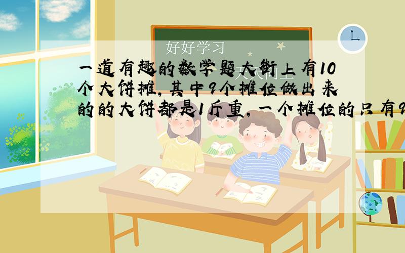 一道有趣的数学题大街上有10个大饼摊,其中9个摊位做出来的的大饼都是1斤重,一个摊位的只有9两重,给你一把称,称一次请把