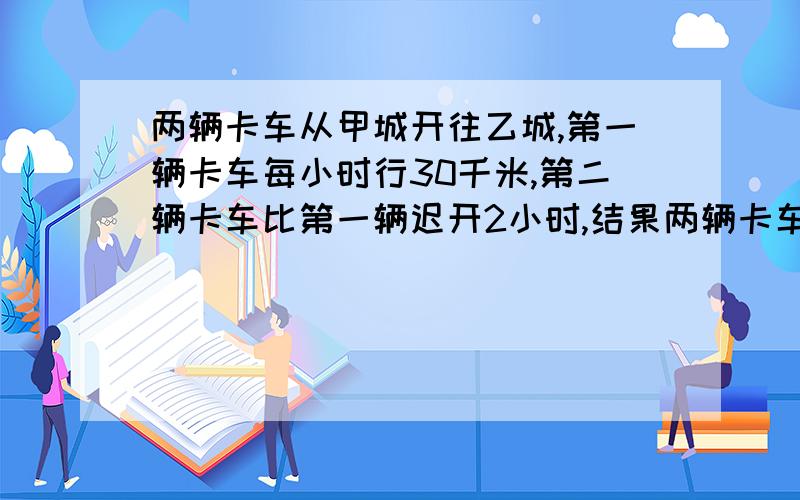 两辆卡车从甲城开往乙城,第一辆卡车每小时行30千米,第二辆卡车比第一辆迟开2小时,结果两辆卡车同时到达乙城,已知甲城到乙