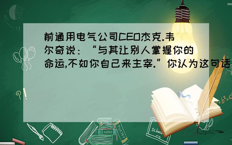 前通用电气公司CEO杰克.韦尔奇说：“与其让别人掌握你的命运,不如你自己来主宰.”你认为这句话的含义是什么?“别人将主宰