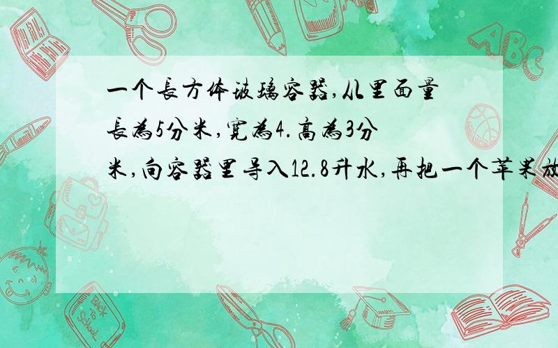 一个长方体玻璃容器,从里面量长为5分米,宽为4.高为3分米,向容器里导入12.8升水,再把一个苹果放