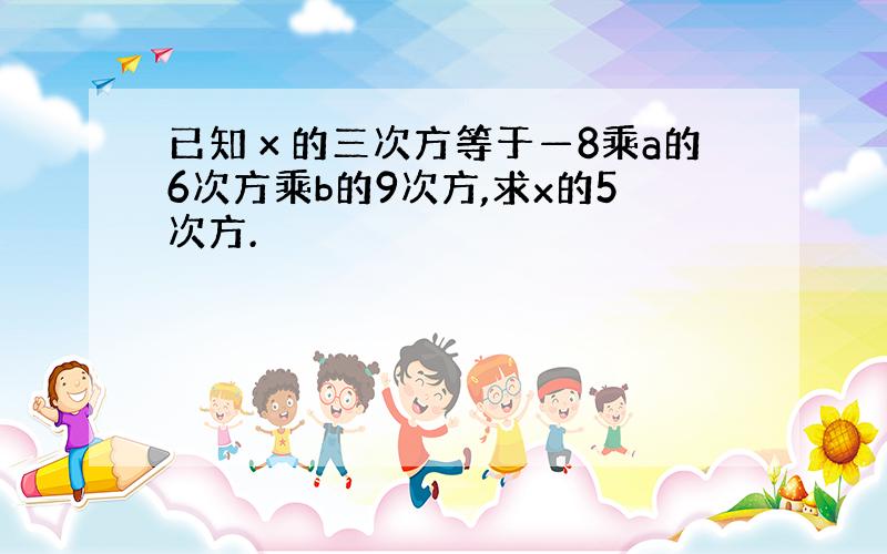 已知х的三次方等于—8乘a的6次方乘b的9次方,求x的5次方.