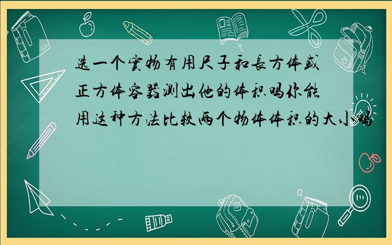 选一个实物有用尺子和长方体或正方体容器测出他的体积吗你能用这种方法比较两个物体体积的大小吗