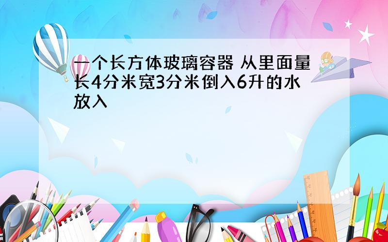 一个长方体玻璃容器 从里面量长4分米宽3分米倒入6升的水放入