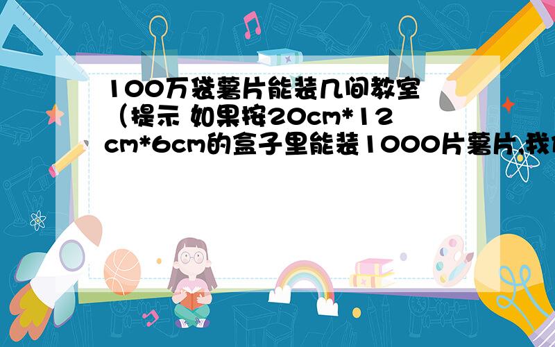 100万袋薯片能装几间教室 （提示 如果按20cm*12cm*6cm的盒子里能装1000片薯片,我们的教室按20m*8m