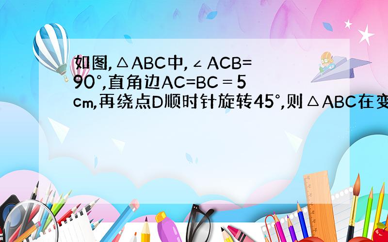 如图,△ABC中,∠ACB=90°,直角边AC=BC＝5cm,再绕点D顺时针旋转45°,则△ABC在变换过程中所经过的面