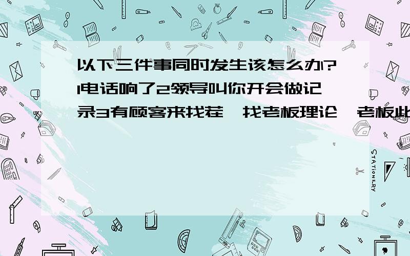 以下三件事同时发生该怎么办?1电话响了2领导叫你开会做记录3有顾客来找茬,找老板理论,老板此时不愿接见