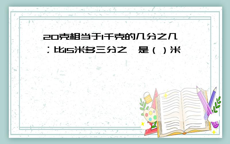 20克相当于1千克的几分之几；比15米多三分之一是（）米