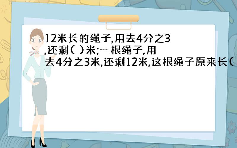 12米长的绳子,用去4分之3,还剩( )米;一根绳子,用去4分之3米,还剩12米,这根绳子原来长( )米