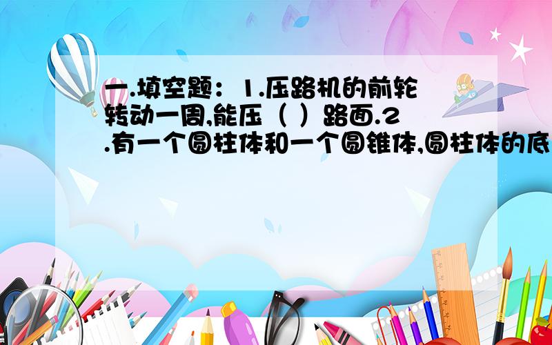 一.填空题：1.压路机的前轮转动一周,能压（ ）路面.2.有一个圆柱体和一个圆锥体,圆柱体的底面周长是圆锥体底面周长的2