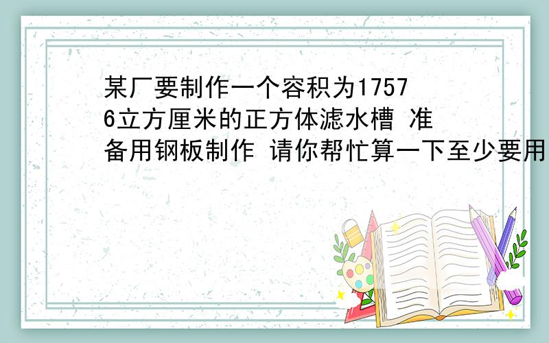 某厂要制作一个容积为17576立方厘米的正方体滤水槽 准备用钢板制作 请你帮忙算一下至少要用多少钢板?