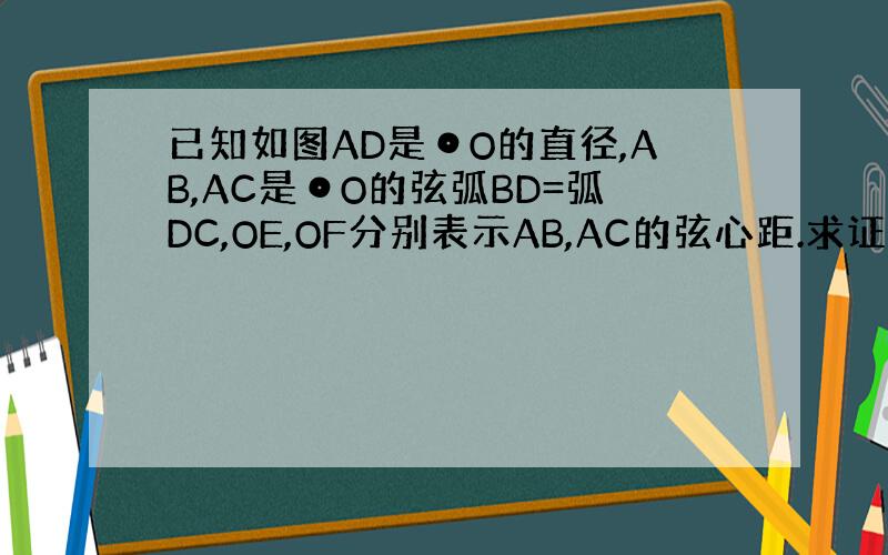 已知如图AD是⊙O的直径,AB,AC是⊙O的弦弧BD=弧DC,OE,OF分别表示AB,AC的弦心距.求证（1）AB=AC