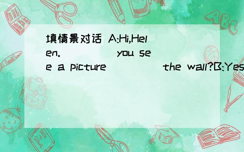 填情景对话 A:Hi,Helen._____you see a picture_____the wall?B:Yes,I