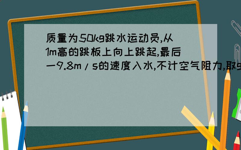 质量为50kg跳水运动员,从1m高的跳板上向上跳起,最后一9.8m/s的速度入水,不计空气阻力,取g=9.8m/s^2,