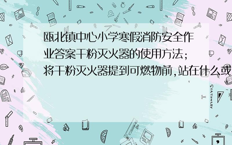 瓯北镇中心小学寒假消防安全作业答案干粉灭火器的使用方法；将干粉灭火器提到可燃物前,站在什么或侧风面