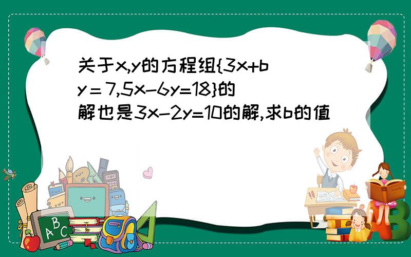 关于x,y的方程组{3x+by＝7,5x-6y=18}的解也是3x-2y=10的解,求b的值