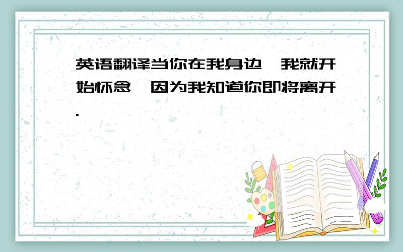 英语翻译当你在我身边,我就开始怀念,因为我知道你即将离开.