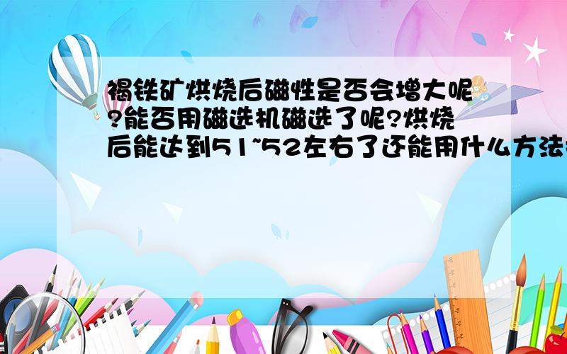 褐铁矿烘烧后磁性是否会增大呢?能否用磁选机磁选了呢?烘烧后能达到51~52左右了还能用什么方法提高度数?