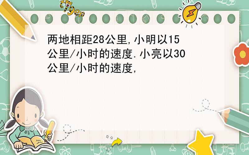 两地相距28公里,小明以15公里/小时的速度.小亮以30公里/小时的速度,