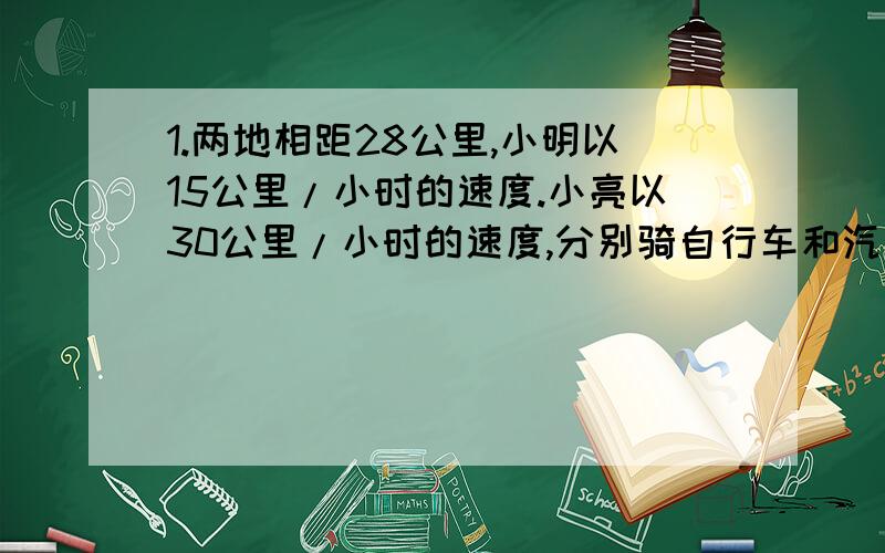 1.两地相距28公里,小明以15公里/小时的速度.小亮以30公里/小时的速度,分别骑自行车和汽车从同一地前往另一地,晓明