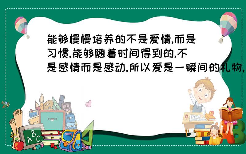 能够慢慢培养的不是爱情,而是习惯.能够随着时间得到的,不是感情而是感动.所以爱是一瞬间的礼物,