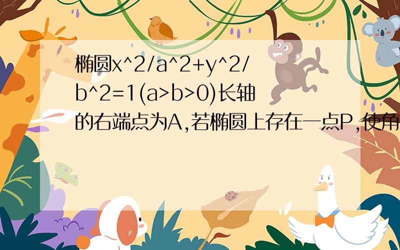 椭圆x^2/a^2+y^2/b^2=1(a>b>0)长轴的右端点为A,若椭圆上存在一点P,使角APO=90°（其中O为原