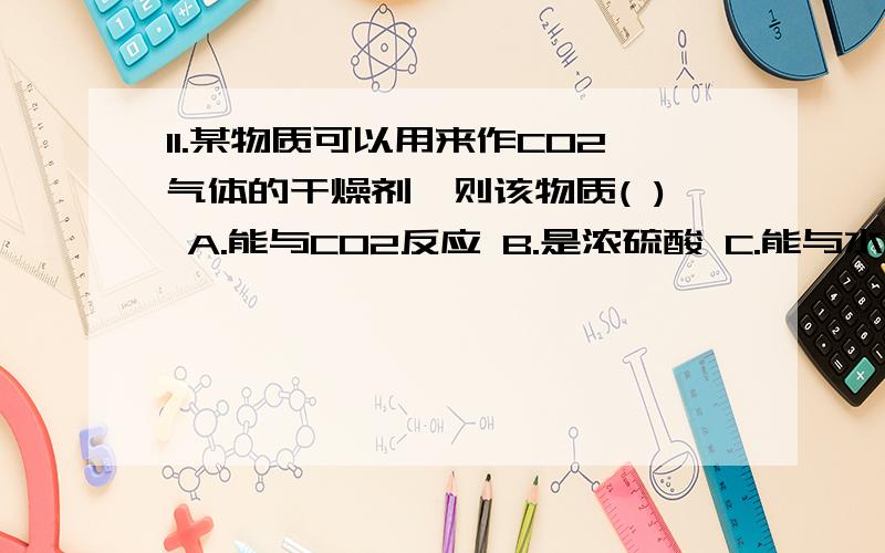 11.某物质可以用来作CO2气体的干燥剂,则该物质( ) A.能与CO2反应 B.是浓硫酸 C.能与水反应 D.能吸收空