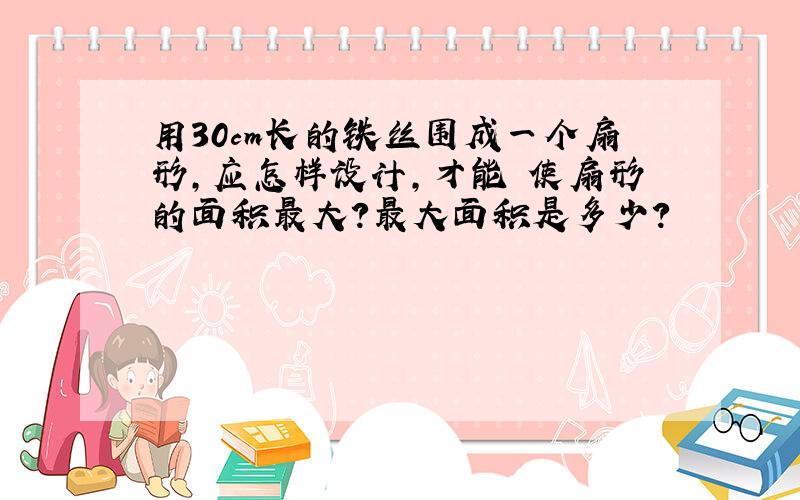 用30cm长的铁丝围成一个扇形,应怎样设计,才能 使扇形的面积最大?最大面积是多少?